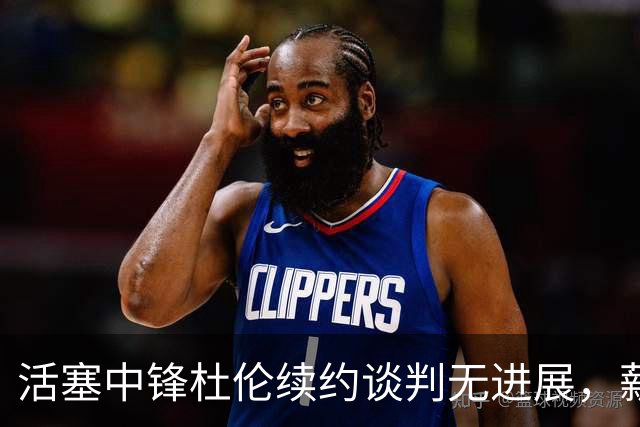 活塞中锋杜伦续约谈判无进展，薪资分歧成焦点