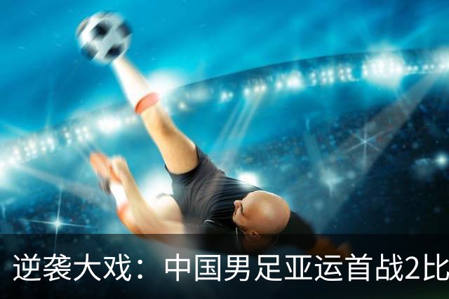 逆袭大戏：中国男足亚运首战2比1绝地反击朝鲜队
